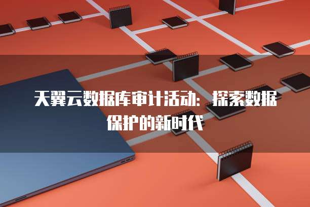 天翼云数据库审计活动:探索数据保护的新时代