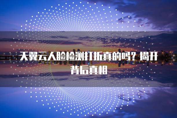 天翼云人脸检测打折真的吗？揭开背后真相