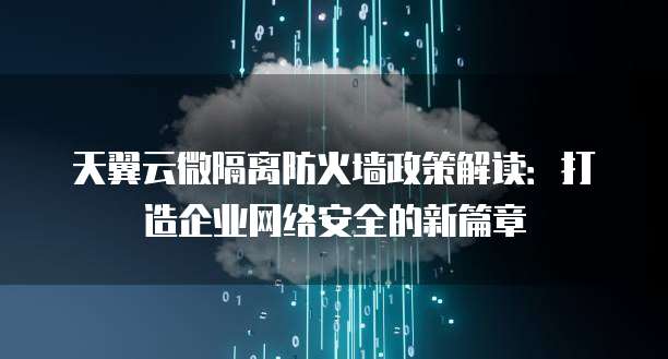 天翼云微隔离防火墙政策解读:打造企业网络安全的新篇章