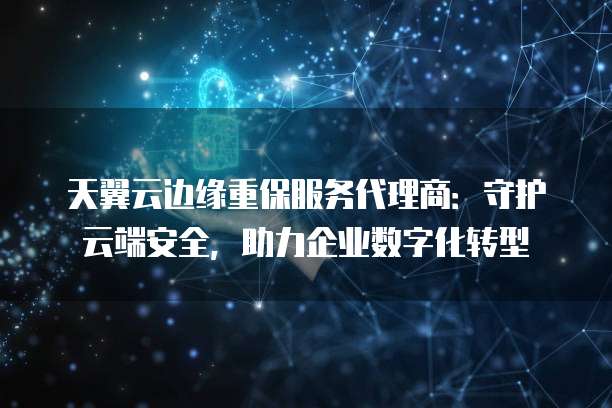 天翼云边缘重保服务代理商:守护云端安全,助力企业数字化转型