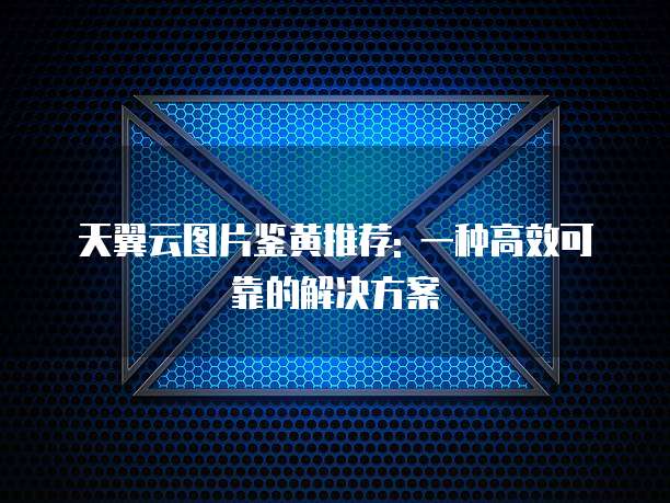 天翼云图片鉴黄推荐: 一种高效可靠的解决方案
