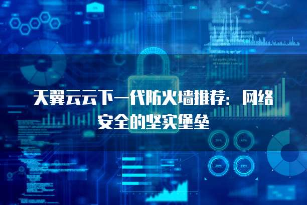 天翼云云下一代防火墙推荐:网络安全的坚实堡垒