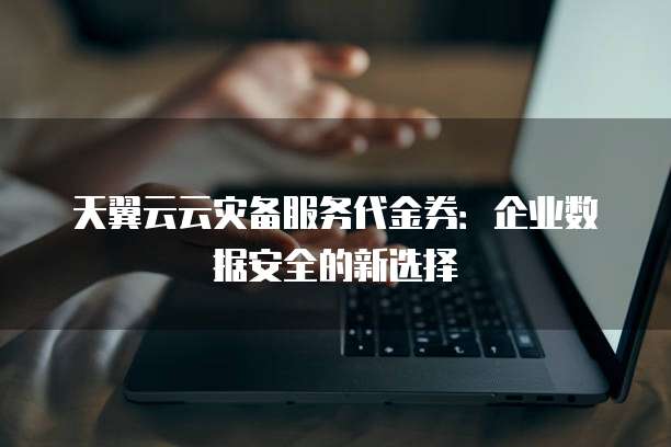 天翼云云灾备服务代金券:企业数据安全的新选择