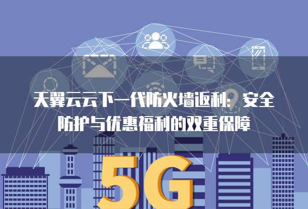 天翼云云下一代防火墙返利:安全防护与优惠福利的双重保障