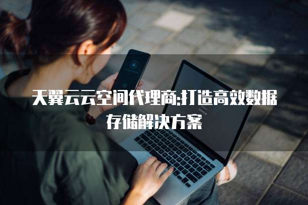 天翼云云空间代理商:打造高效数据存储解决方案