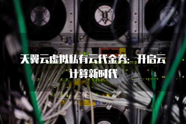 天翼云虚拟私有云代金券：开启云计算新时代