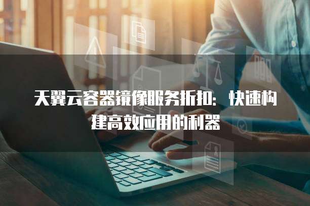 天翼云容器镜像服务折扣:快速构建高效应用的利器