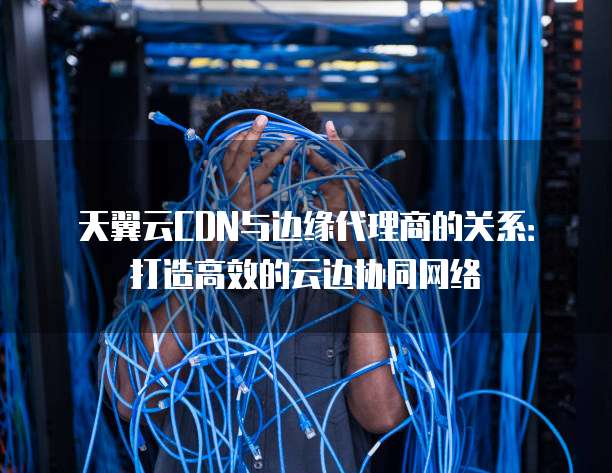 天翼云CDN与边缘代理商的关系:打造高效的云边协同网络
