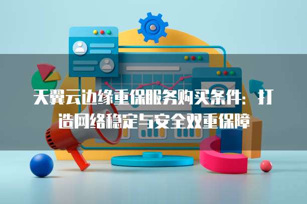 天翼云边缘重保服务购买条件:打造网络稳定与安全双重保障