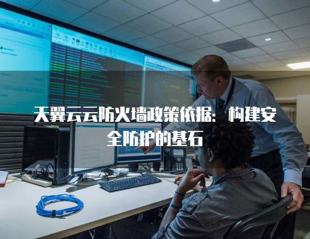 天翼云云防火墙政策依据:构建安全防护的基石