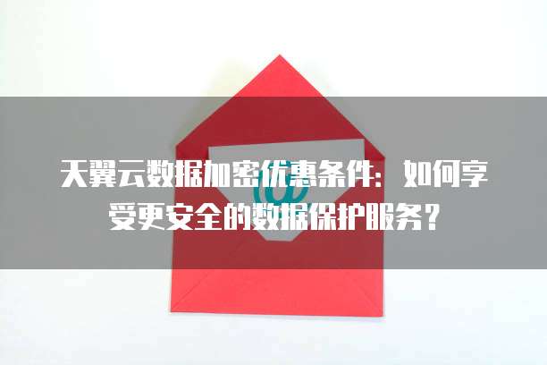 天翼云数据加密优惠条件:如何享受更安全的数据保护服务?