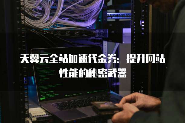 天翼云全站加速代金券:提升网站性能的秘密武器