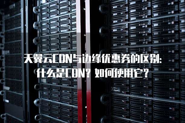 天翼云CDN与边缘优惠券的区别:什么是CDN?如何使用它?