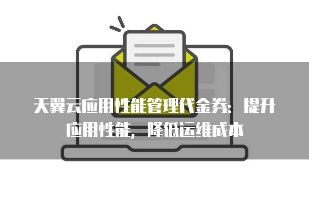 天翼云应用性能管理代金券:提升应用性能,降低运维成本