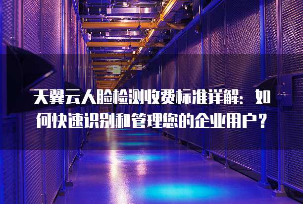 天翼云人脸检测收费标准详解:如何快速识别和管理您的企业用户?