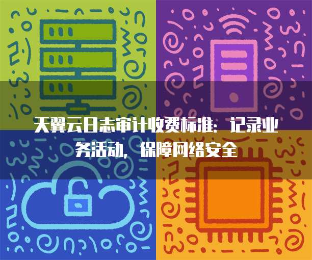 天翼云日志审计收费标准:记录业务活动,保障网络安全