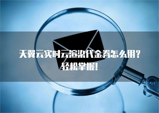 天翼云实时云渲染代金券怎么用？轻松掌握！