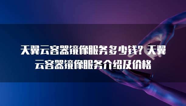 天翼云容器镜像服务多少钱？天翼云容器镜像服务介绍及价格