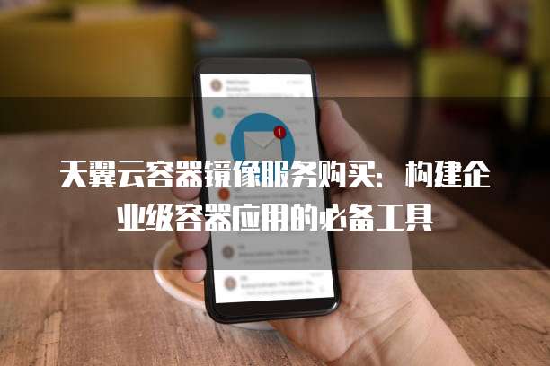 天翼云容器镜像服务购买：构建企业级容器应用的必备工具