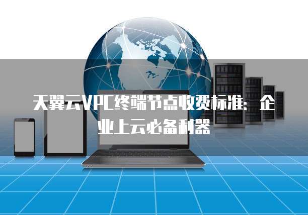 天翼云VPC终端节点收费标准:企业上云必备利器
