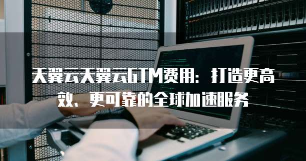 天翼云天翼云GTM费用：打造更高效、更可靠的全球加速服务