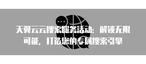 天翼云云搜索服务活动:解锁无限可能,打造您的专属搜索引擎