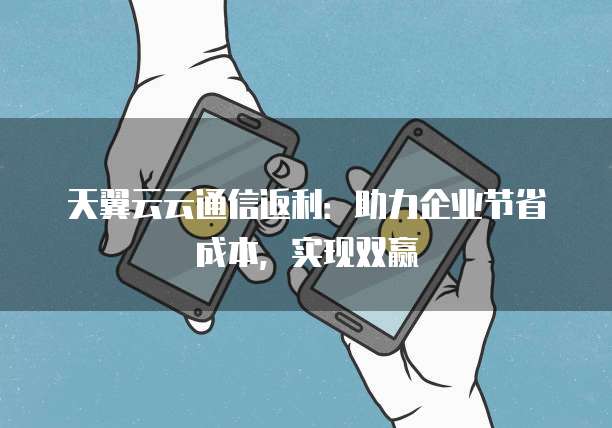 天翼云云通信返利:助力企业节省成本,实现双赢