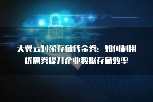 天翼云对象存储代金券:如何利用优惠券提升企业数据存储效率