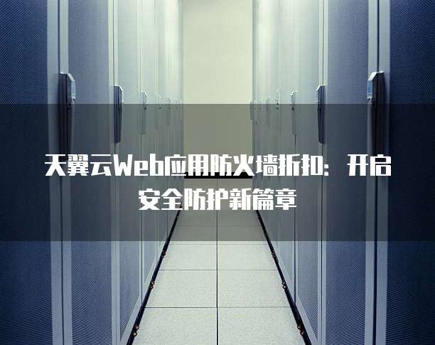天翼云Web应用防火墙折扣:开启安全防护新篇章