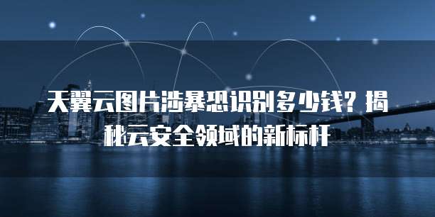 天翼云图片涉暴恐识别多少钱?揭秘云安全领域的新标杆