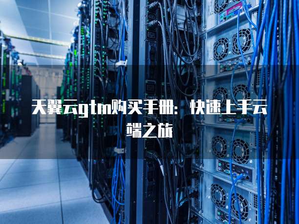 天翼云gtm购买手册:快速上手云端之旅