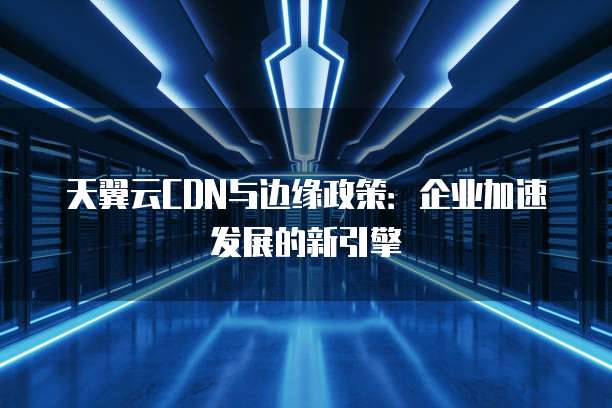 天翼云CDN与边缘政策:企业加速发展的新引擎