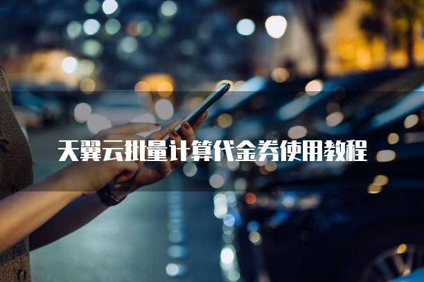天翼云批量计算代金券使用教程