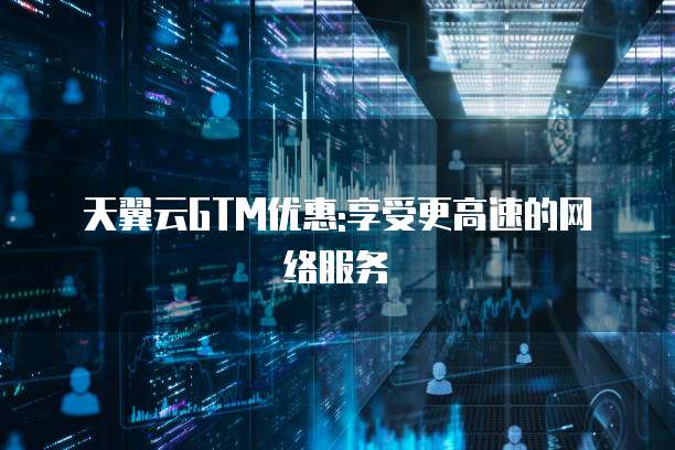 天翼云GTM优惠:享受更高速的网络服务