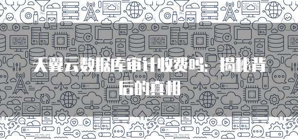 天翼云数据库审计收费吗:揭秘背后的真相
