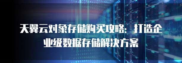 天翼云对象存储购买攻略:打造企业级数据存储解决方案