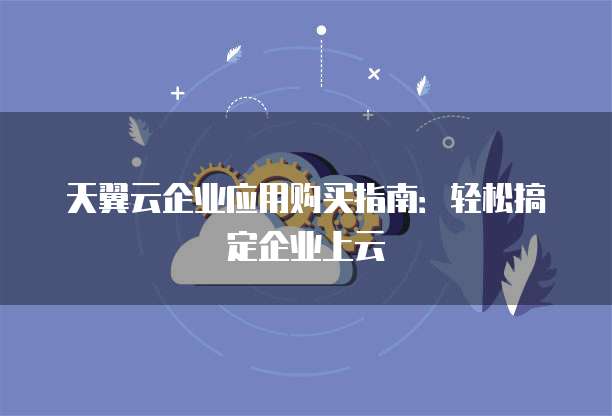 天翼云企业应用购买指南:轻松搞定企业上云