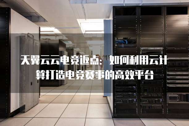 天翼云云电竞返点:如何利用云计算打造电竞赛事的高效平台