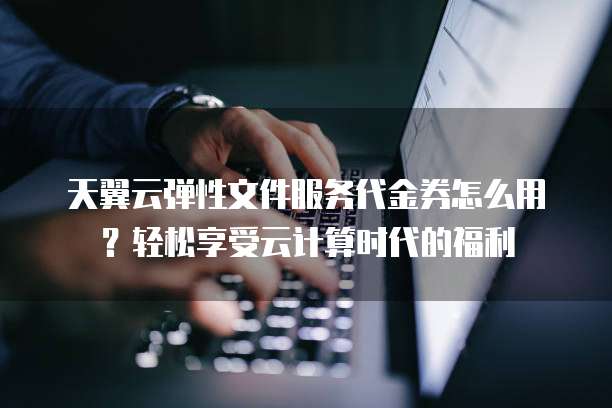 天翼云弹性文件服务代金券怎么用?轻松享受云计算时代的福利