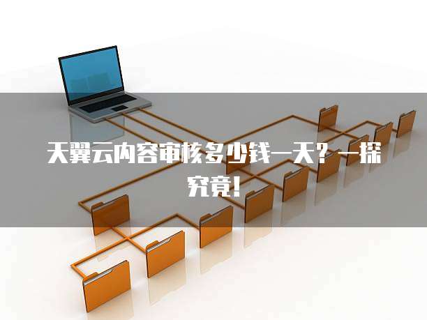 天翼云内容审核多少钱一天?一探究竟!