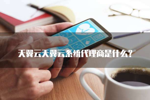 天翼云天翼云系统代理商是什么?