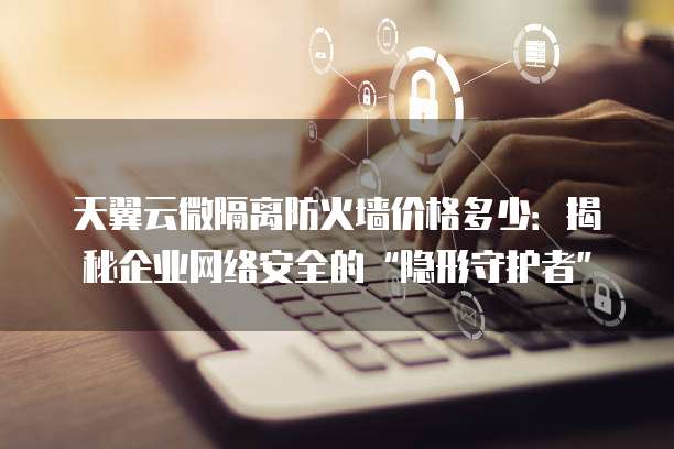 天翼云微隔离防火墙价格多少:揭秘企业网络安全的“隐形守护者”