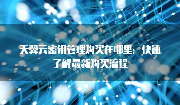 天翼云密钥管理购买在哪里:快速了解最新购买流程