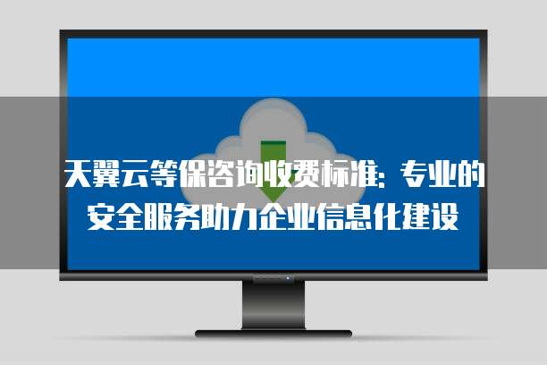 天翼云等保咨询收费标准: 专业的安全服务助力企业信息化建设