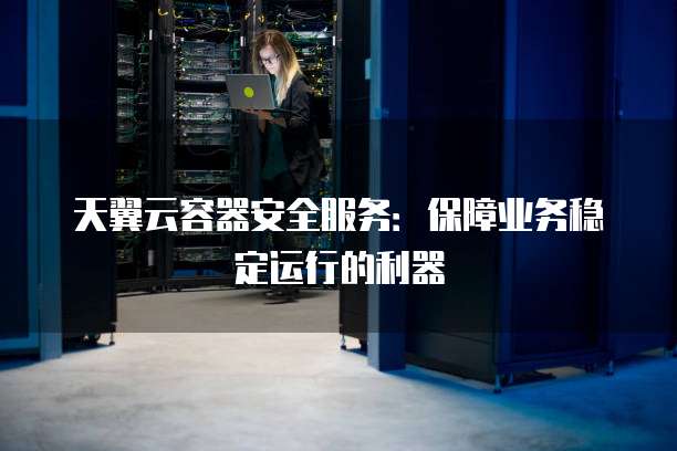 天翼云容器安全服务:保障业务稳定运行的利器