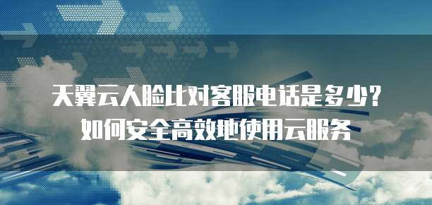 天翼云人脸比对客服电话是多少?如何安全高效地使用云服务