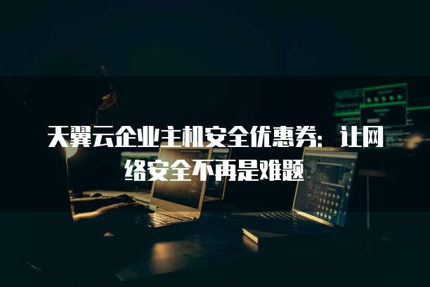 天翼云企业主机安全优惠券:让网络安全不再是难题