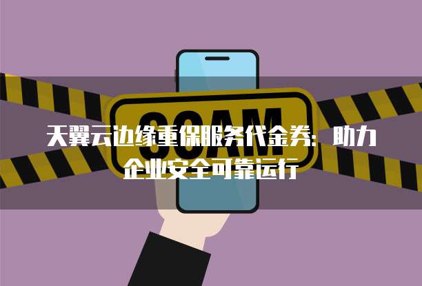 天翼云边缘重保服务代金券:助力企业安全可靠运行