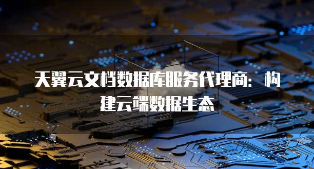 天翼云文档数据库服务代理商:构建云端数据生态