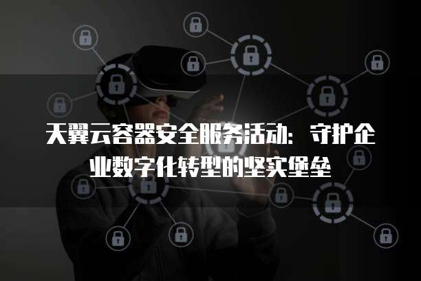 天翼云容器安全服务活动:守护企业数字化转型的坚实堡垒